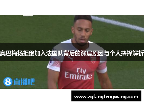 奥巴梅扬拒绝加入法国队背后的深层原因与个人抉择解析 奥巴梅扬拒绝加入法国队背后的深层原因与个人抉择解析